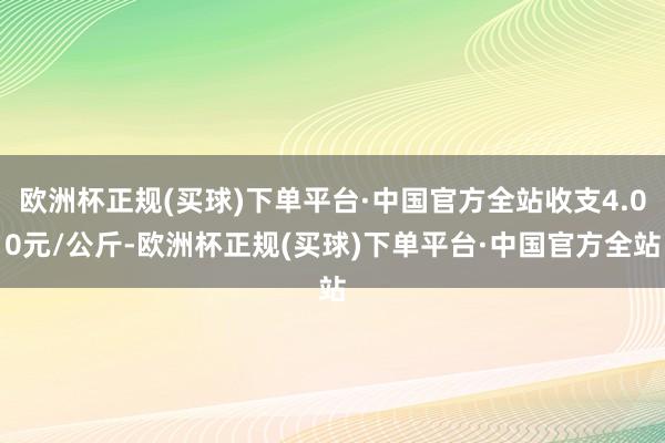 欧洲杯正规(买球)下单平台·中国官方全站收支4.00元/公斤-欧洲杯正规(买球)下单平台·中国官方全站