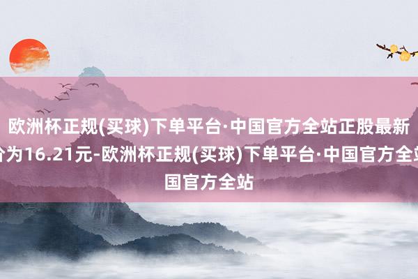 欧洲杯正规(买球)下单平台·中国官方全站正股最新价为16.21元-欧洲杯正规(买球)下单平台·中国官方全站