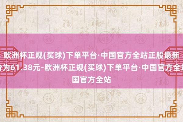 欧洲杯正规(买球)下单平台·中国官方全站正股最新价为61.38元-欧洲杯正规(买球)下单平台·中国官方全站