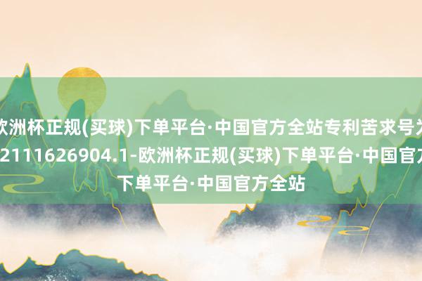 欧洲杯正规(买球)下单平台·中国官方全站专利苦求号为CN202111626904.1-欧洲杯正规(买球)下单平台·中国官方全站