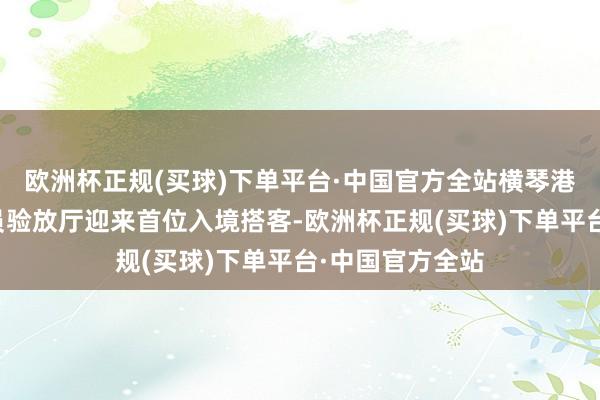 欧洲杯正规(买球)下单平台·中国官方全站横琴港口随车东谈主员验放厅迎来首位入境搭客-欧洲杯正规(买球)下单平台·中国官方全站