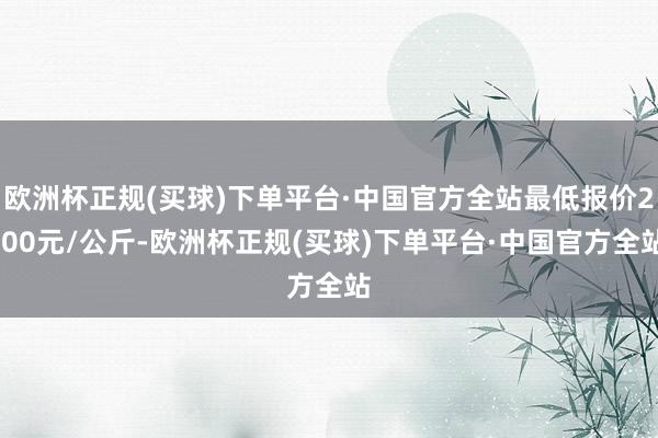 欧洲杯正规(买球)下单平台·中国官方全站最低报价2.00元/公斤-欧洲杯正规(买球)下单平台·中国官方全站