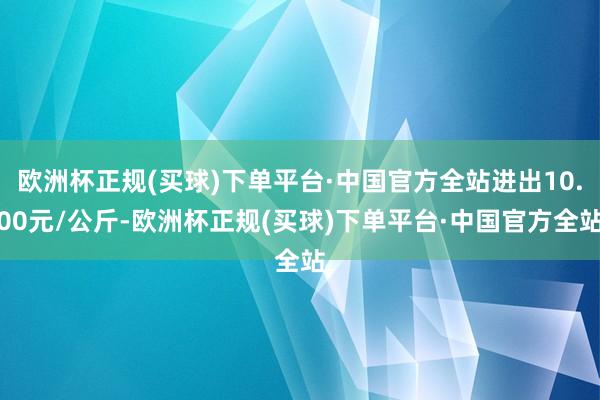 欧洲杯正规(买球)下单平台·中国官方全站进出10.00元/公斤-欧洲杯正规(买球)下单平台·中国官方全站