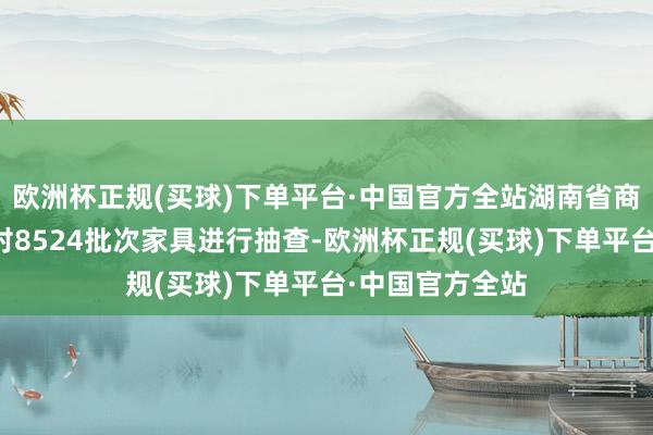 欧洲杯正规(买球)下单平台·中国官方全站湖南省商场监督处理局对8524批次家具进行抽查-欧洲杯正规(买球)下单平台·中国官方全站