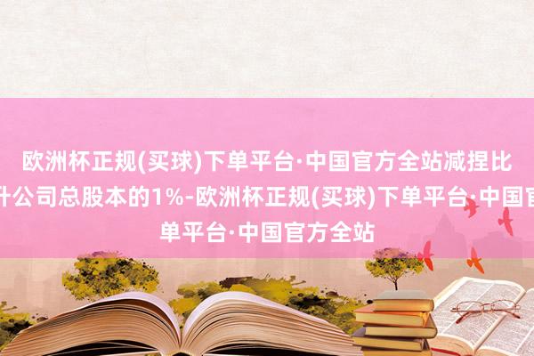 欧洲杯正规(买球)下单平台·中国官方全站减捏比例不晋升公司总股本的1%-欧洲杯正规(买球)下单平台·中国官方全站