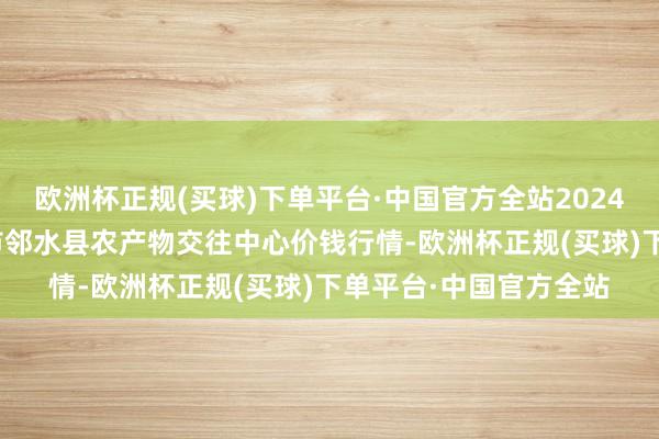 欧洲杯正规(买球)下单平台·中国官方全站2024年4月14日四川广安市邻水县农产物交往中心价钱行情-欧洲杯正规(买球)下单平台·中国官方全站