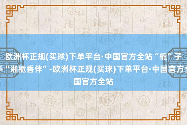 欧洲杯正规(买球)下单平台·中国官方全站“栀”子之手“湘栀香伴”-欧洲杯正规(买球)下单平台·中国官方全站