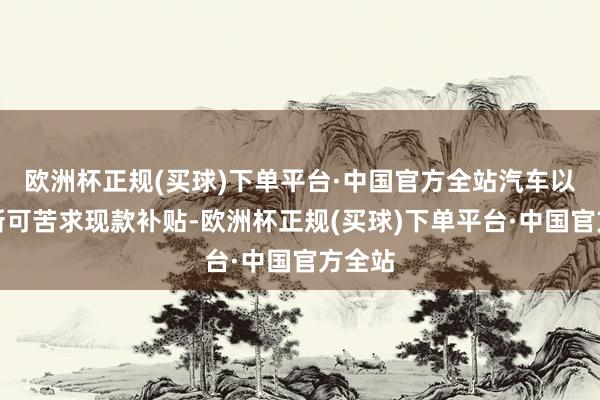 欧洲杯正规(买球)下单平台·中国官方全站汽车以旧换新可苦求现款补贴-欧洲杯正规(买球)下单平台·中国官方全站