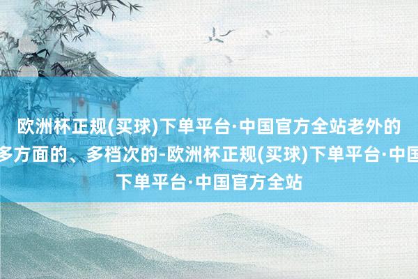 欧洲杯正规(买球)下单平台·中国官方全站老外的需求亦然多方面的、多档次的-欧洲杯正规(买球)下单平台·中国官方全站