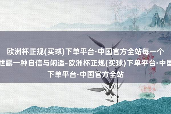 欧洲杯正规(买球)下单平台·中国官方全站每一个看成皆流泄露一种自信与闲适-欧洲杯正规(买球)下单平台·中国官方全站