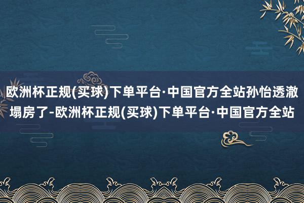 欧洲杯正规(买球)下单平台·中国官方全站孙怡透澈塌房了-欧洲杯正规(买球)下单平台·中国官方全站