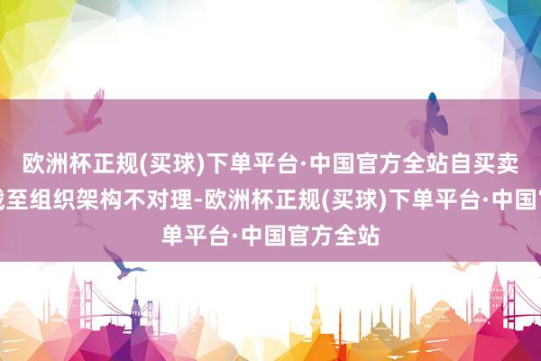 欧洲杯正规(买球)下单平台·中国官方全站自买卖务风险截至组织架构不对理-欧洲杯正规(买球)下单平台·中国官方全站