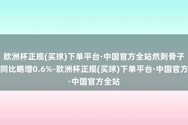 欧洲杯正规(买球)下单平台·中国官方全站然则骨子产量同比略增0.6%-欧洲杯正规(买球)下单平台·中国官方全站