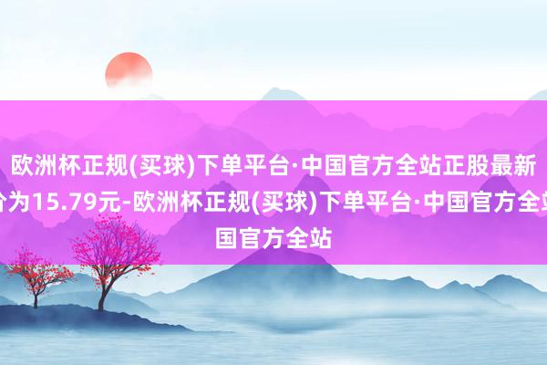 欧洲杯正规(买球)下单平台·中国官方全站正股最新价为15.79元-欧洲杯正规(买球)下单平台·中国官方全站