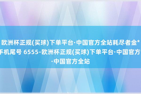 欧洲杯正规(买球)下单平台·中国官方全站耗尽者金**（手机尾号 6555-欧洲杯正规(买球)下单平台·中国官方全站