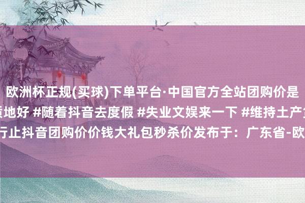 欧洲杯正规(买球)下单平台·中国官方全站团购价是50元；）#价钱实惠质地好 #随着抖音去度假 #失业文娱来一下 #维持土产货 #周末好行止抖音团购价价钱大礼包秒杀价发布于：广东省-欧洲杯正规(买球)下单平台·中国官方全站