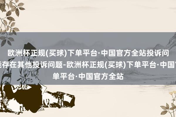 欧洲杯正规(买球)下单平台·中国官方全站投诉问题：可能存在其他投诉问题-欧洲杯正规(买球)下单平台·中国官方全站