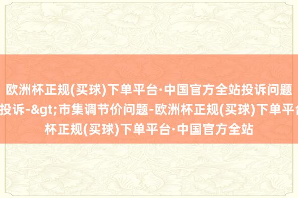 欧洲杯正规(买球)下单平台·中国官方全站投诉问题：可能存在价钱投诉->市集调节价问题-欧洲杯正规(买球)下单平台·中国官方全站