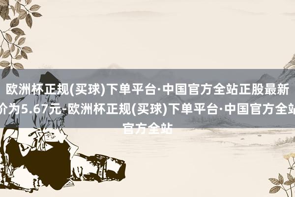 欧洲杯正规(买球)下单平台·中国官方全站正股最新价为5.67元-欧洲杯正规(买球)下单平台·中国官方全站