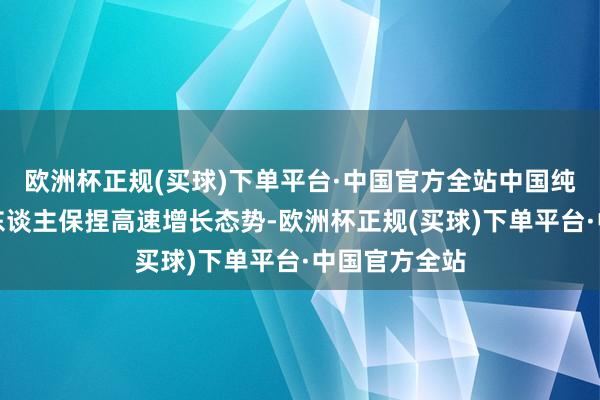 欧洲杯正规(买球)下单平台·中国官方全站中国纯真车和驾驶东谈主保捏高速增长态势-欧洲杯正规(买球)下单平台·中国官方全站