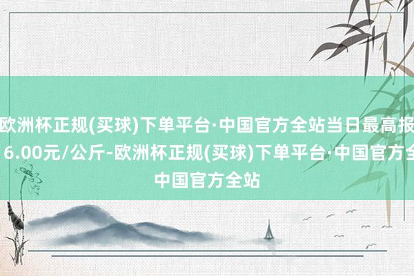 欧洲杯正规(买球)下单平台·中国官方全站当日最高报价16.00元/公斤-欧洲杯正规(买球)下单平台·中国官方全站