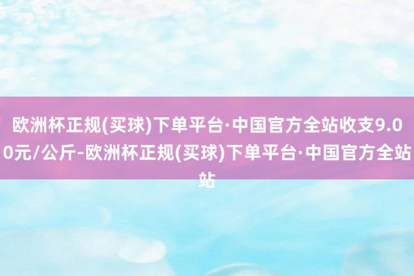 欧洲杯正规(买球)下单平台·中国官方全站收支9.00元/公斤-欧洲杯正规(买球)下单平台·中国官方全站