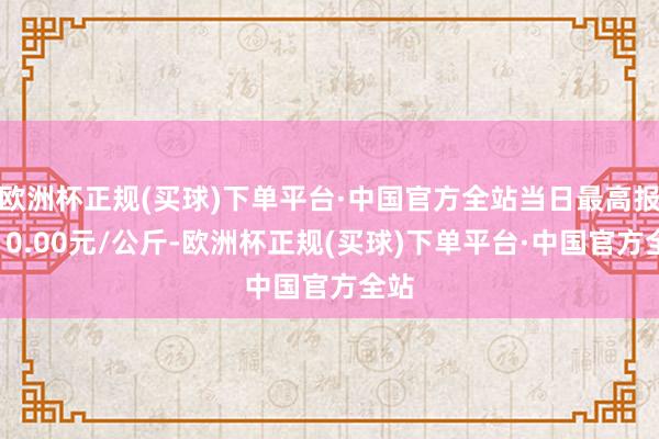 欧洲杯正规(买球)下单平台·中国官方全站当日最高报价10.00元/公斤-欧洲杯正规(买球)下单平台·中国官方全站