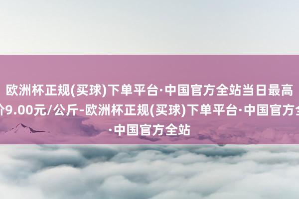 欧洲杯正规(买球)下单平台·中国官方全站当日最高报价9.00元/公斤-欧洲杯正规(买球)下单平台·中国官方全站