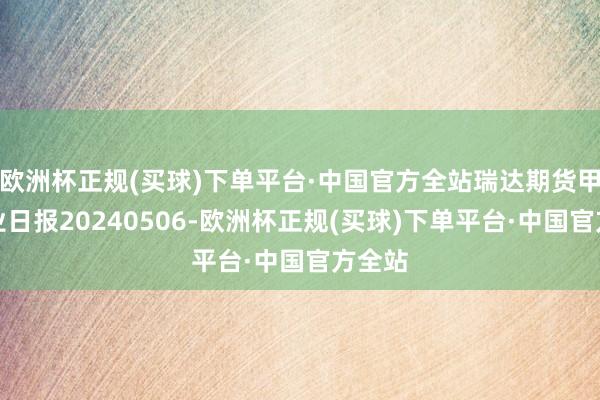 欧洲杯正规(买球)下单平台·中国官方全站瑞达期货甲醇产业日报20240506-欧洲杯正规(买球)下单平台·中国官方全站