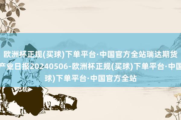 欧洲杯正规(买球)下单平台·中国官方全站瑞达期货自然橡胶产业日报20240506-欧洲杯正规(买球)下单平台·中国官方全站