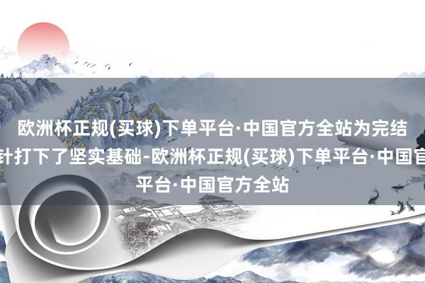 欧洲杯正规(买球)下单平台·中国官方全站为完结全年方针打下了坚实基础-欧洲杯正规(买球)下单平台·中国官方全站