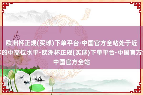 欧洲杯正规(买球)下单平台·中国官方全站处于近五年的中高位水平-欧洲杯正规(买球)下单平台·中国官方全站