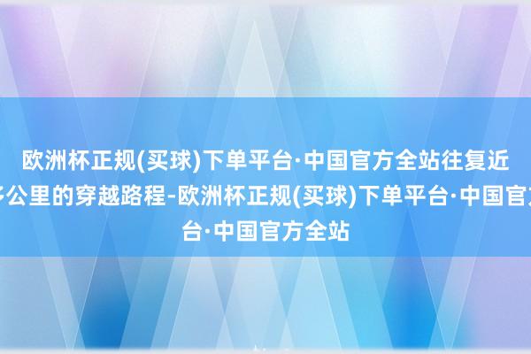 欧洲杯正规(买球)下单平台·中国官方全站往复近四十多公里的穿越路程-欧洲杯正规(买球)下单平台·中国官方全站