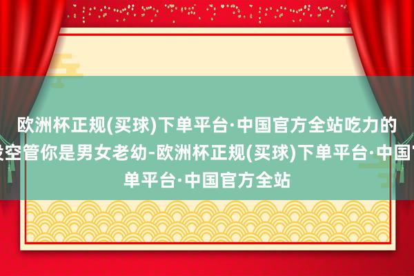 欧洲杯正规(买球)下单平台·中国官方全站吃力的伴计也没空管你是男女老幼-欧洲杯正规(买球)下单平台·中国官方全站