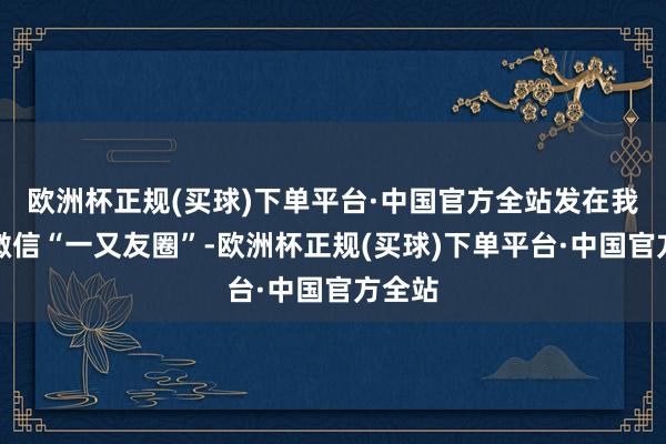 欧洲杯正规(买球)下单平台·中国官方全站发在我方的微信“一又友圈”-欧洲杯正规(买球)下单平台·中国官方全站