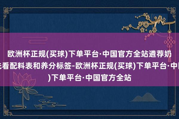 欧洲杯正规(买球)下单平台·中国官方全站遴荐奶及奶成品先看配料表和养分标签-欧洲杯正规(买球)下单平台·中国官方全站