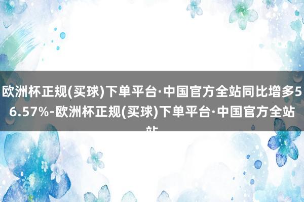 欧洲杯正规(买球)下单平台·中国官方全站同比增多56.57%-欧洲杯正规(买球)下单平台·中国官方全站