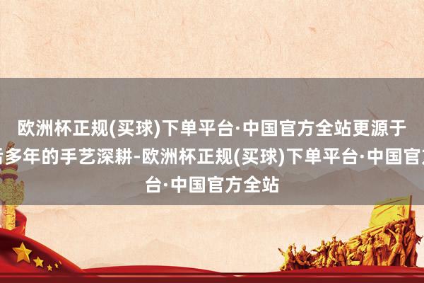 欧洲杯正规(买球)下单平台·中国官方全站更源于其背后多年的手艺深耕-欧洲杯正规(买球)下单平台·中国官方全站