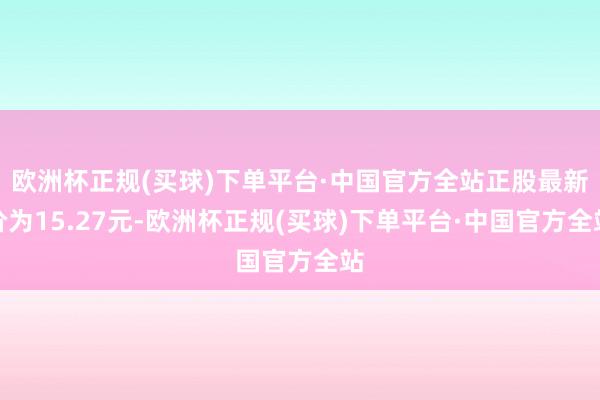 欧洲杯正规(买球)下单平台·中国官方全站正股最新价为15.27元-欧洲杯正规(买球)下单平台·中国官方全站