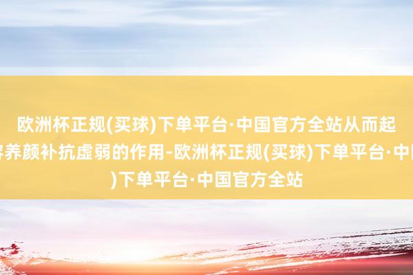 欧洲杯正规(买球)下单平台·中国官方全站从而起到好意思容养颜补抗虚弱的作用-欧洲杯正规(买球)下单平台·中国官方全站