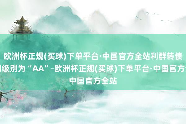 欧洲杯正规(买球)下单平台·中国官方全站利群转债信用级别为“AA”-欧洲杯正规(买球)下单平台·中国官方全站