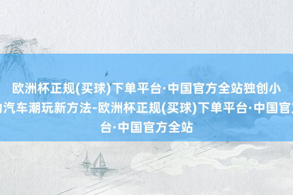 欧洲杯正规(买球)下单平台·中国官方全站独创小型电动汽车潮玩新方法-欧洲杯正规(买球)下单平台·中国官方全站