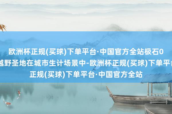 欧洲杯正规(买球)下单平台·中国官方全站极石01素车登顶三大越野圣地在城市生计场景中-欧洲杯正规(买球)下单平台·中国官方全站