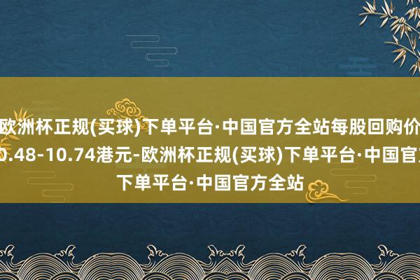 欧洲杯正规(买球)下单平台·中国官方全站每股回购价钱为10.48-10.74港元-欧洲杯正规(买球)下单平台·中国官方全站