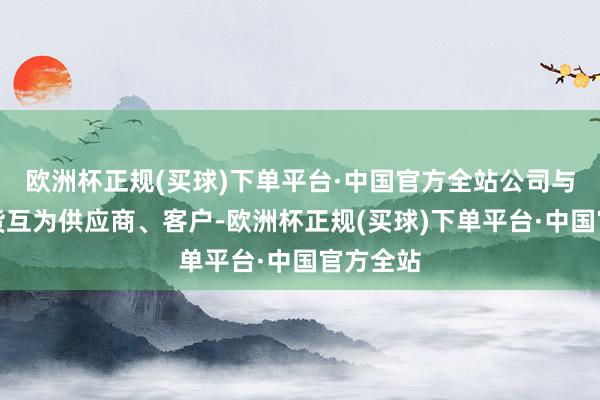 欧洲杯正规(买球)下单平台·中国官方全站公司与中铁特货互为供应商、客户-欧洲杯正规(买球)下单平台·中国官方全站