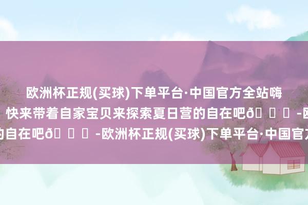 欧洲杯正规(买球)下单平台·中国官方全站嗨翻夏日巨巨巨自在💕快来带着自家宝贝来探索夏日营的自在吧👊-欧洲杯正规(买球)下单平台·中国官方全站