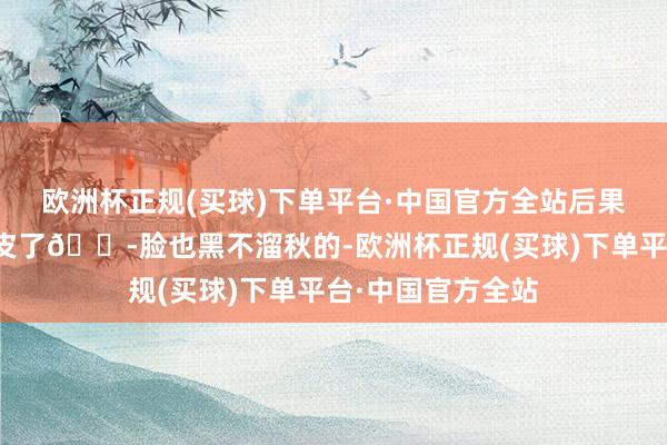 欧洲杯正规(买球)下单平台·中国官方全站后果径直给我晒秃噜皮了😭脸也黑不溜秋的-欧洲杯正规(买球)下单平台·中国官方全站