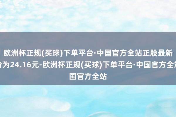 欧洲杯正规(买球)下单平台·中国官方全站正股最新价为24.16元-欧洲杯正规(买球)下单平台·中国官方全站