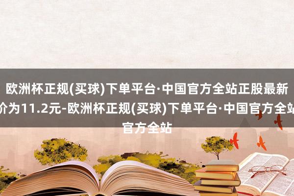 欧洲杯正规(买球)下单平台·中国官方全站正股最新价为11.2元-欧洲杯正规(买球)下单平台·中国官方全站