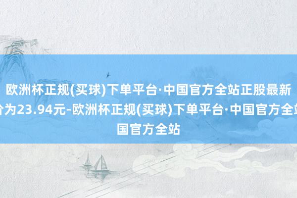 欧洲杯正规(买球)下单平台·中国官方全站正股最新价为23.94元-欧洲杯正规(买球)下单平台·中国官方全站